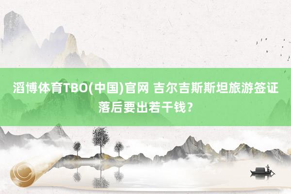 滔博体育TBO(中国)官网 吉尔吉斯斯坦旅游签证落后要出若干钱？