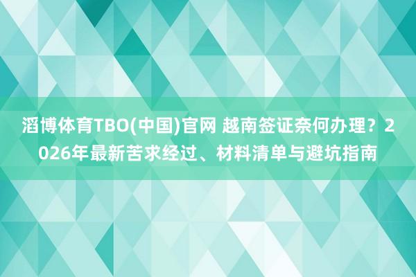 滔博体育TBO(中国)官网 越南签证奈何办理？2026年最新苦求经过、材料清单与避坑指南