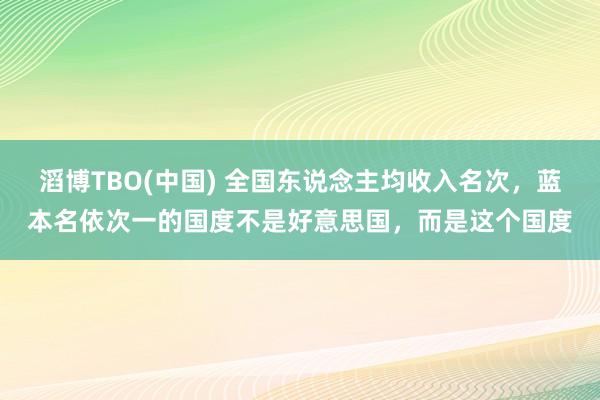 滔博TBO(中国) 全国东说念主均收入名次，蓝本名依次一的国度不是好意思国，而是这个国度