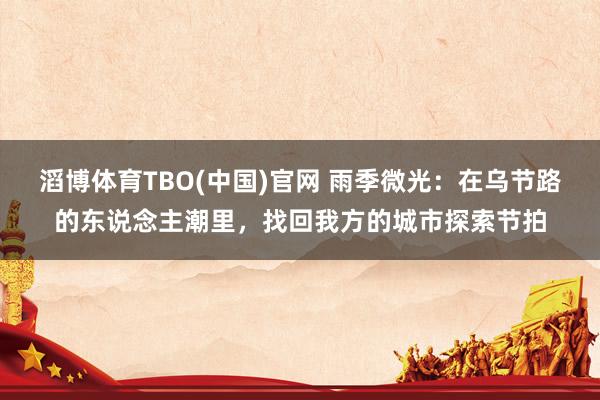 滔博体育TBO(中国)官网 雨季微光：在乌节路的东说念主潮里，找回我方的城市探索节拍