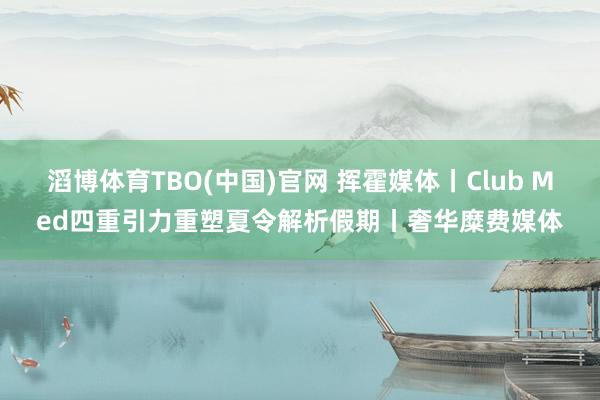 滔博体育TBO(中国)官网 挥霍媒体丨Club Med四重引力重塑夏令解析假期丨奢华糜费媒体