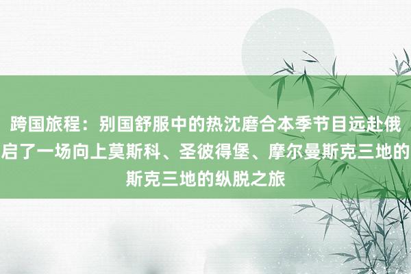 跨国旅程：别国舒服中的热沈磨合本季节目远赴俄罗斯，开启了一场向上莫斯科、圣彼得堡、摩尔曼斯克三地的纵脱之旅