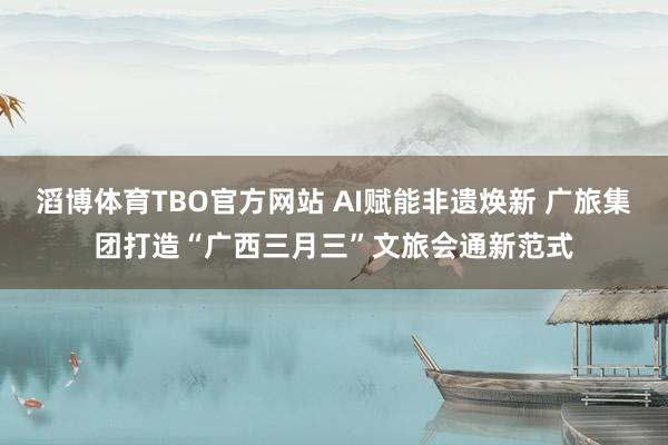 滔博体育TBO官方网站 AI赋能非遗焕新 广旅集团打造“广西三月三”文旅会通新范式