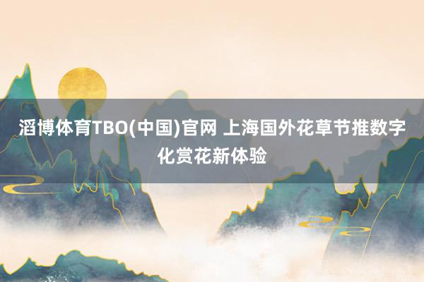 滔博体育TBO(中国)官网 上海国外花草节推数字化赏花新体验