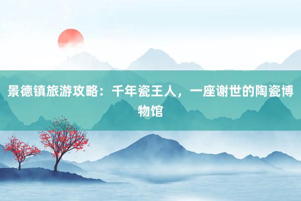 景德镇旅游攻略：千年瓷王人，一座谢世的陶瓷博物馆