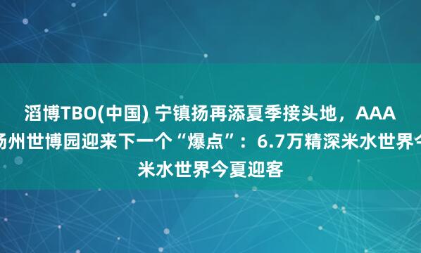 滔博TBO(中国) 宁镇扬再添夏季接头地，AAA之后，扬州世博园迎来下一个“爆点”：6.7万精深米水世界今夏迎客