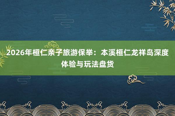 2026年桓仁亲子旅游保举：本溪桓仁龙祥岛深度体验与玩法盘货