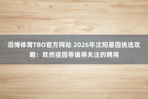 滔博体育TBO官方网站 2026年沈阳墓园挑选攻略：欢然寝园等值得关注的聘用