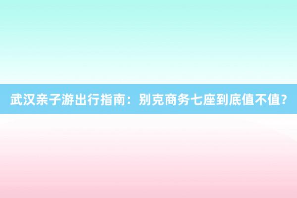 武汉亲子游出行指南：别克商务七座到底值不值？