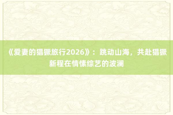 《爱妻的猖獗旅行2026》：跳动山海，共赴猖獗新程在情愫综艺的波澜