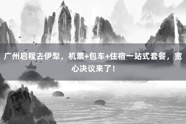 广州启程去伊犁，机票+包车+住宿一站式套餐，宽心决议来了！