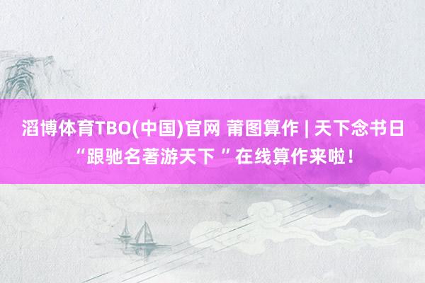 滔博体育TBO(中国)官网 莆图算作 | 天下念书日“跟驰名著游天下 ”在线算作来啦！