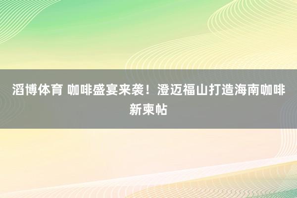 滔博体育 咖啡盛宴来袭！澄迈福山打造海南咖啡新柬帖
