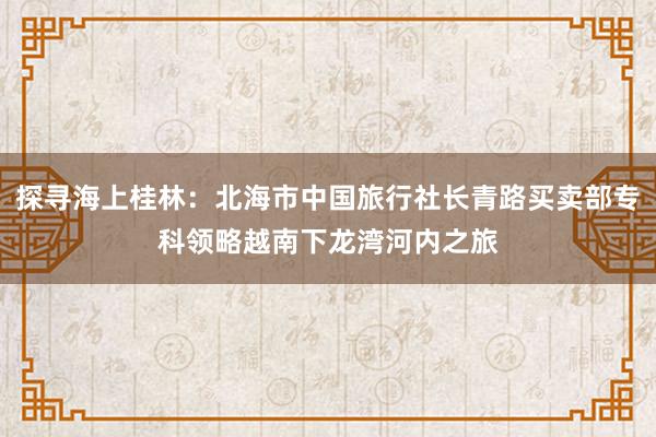 探寻海上桂林：北海市中国旅行社长青路买卖部专科领略越南下龙湾河内之旅