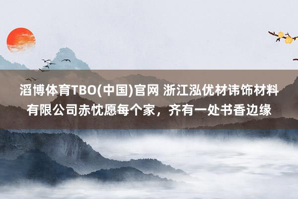 滔博体育TBO(中国)官网 浙江泓优材讳饰材料有限公司赤忱愿每个家，齐有一处书香边缘