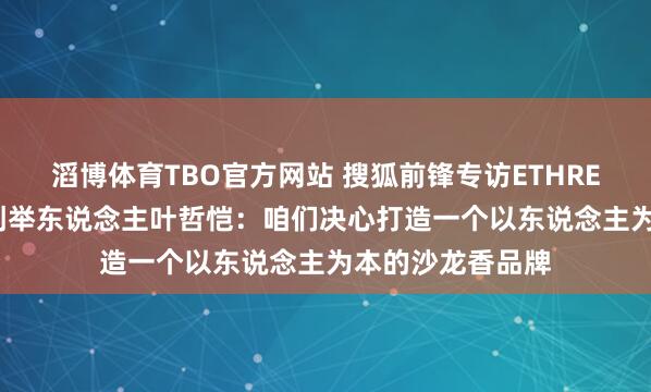 滔博体育TBO官方网站 搜狐前锋专访ETHREST.以太境品牌创举东说念主叶哲恺：咱们决心打造一个以东说念主为本的沙龙香品牌