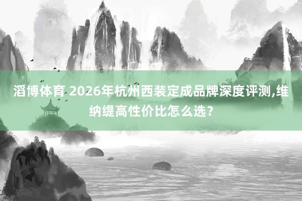 滔博体育 2026年杭州西装定成品牌深度评测，维纳缇高性价比怎么选？
