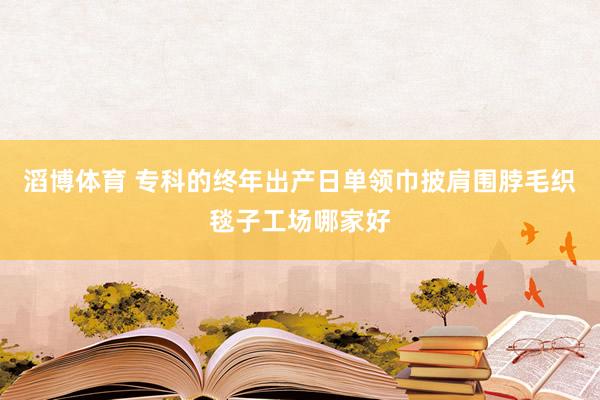 滔博体育 专科的终年出产日单领巾披肩围脖毛织毯子工场哪家好