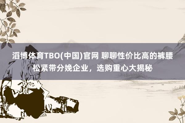 滔博体育TBO(中国)官网 聊聊性价比高的裤腰松紧带分娩企业，选购重心大揭秘