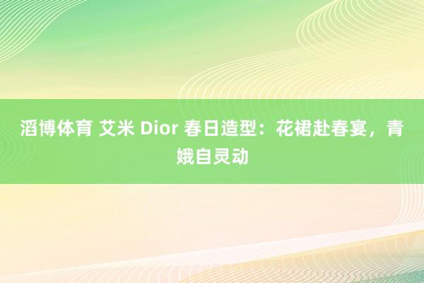 滔博体育 艾米 Dior 春日造型：花裙赴春宴，青娥自灵动
