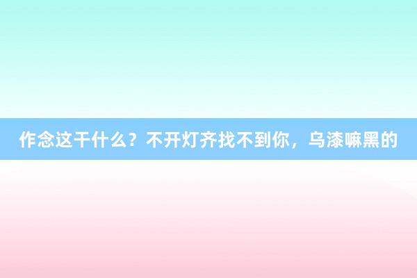 作念这干什么？不开灯齐找不到你，<a href=