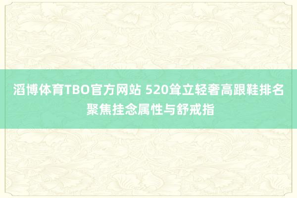滔博体育TBO官方网站 520耸立轻奢高跟鞋排名 聚焦挂念属性与舒戒指