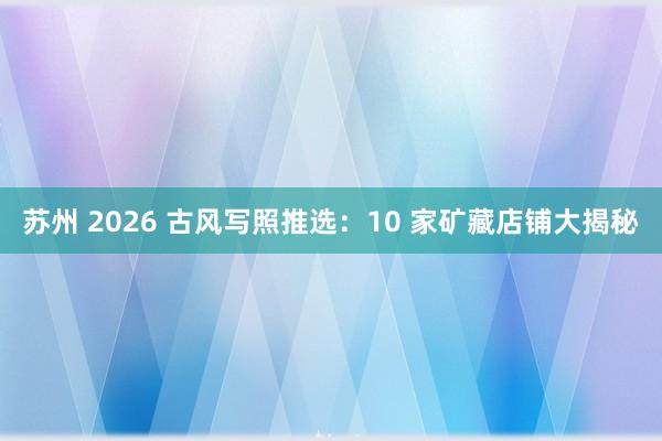 苏州 2026 古风写照推选：10 家矿藏店铺大揭秘