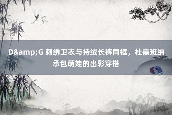 D&G 刺绣卫衣与持绒长裤同框，杜嘉班纳承包萌娃的出彩穿搭