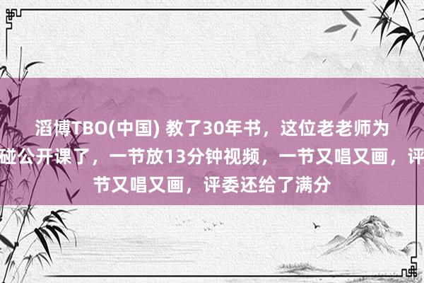 滔博TBO(中国) 教了30年书，这位老老师为什么当今不敢碰公开课了，一节放13分钟视频，一节又唱又画，评委还给了满分
