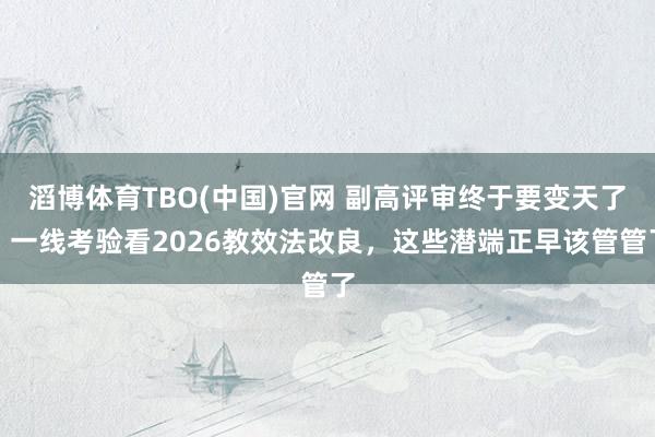 滔博体育TBO(中国)官网 副高评审终于要变天了？一线考验看2026教效法改良，这些潜端正早该管管了
