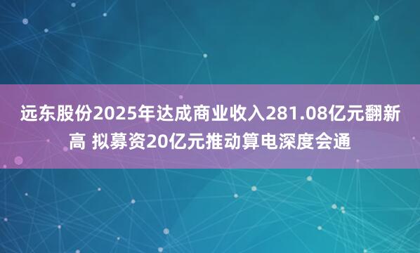 远东股份2025年达成商业收入281.08亿元翻新高 拟募资20亿元推动算电深度会通