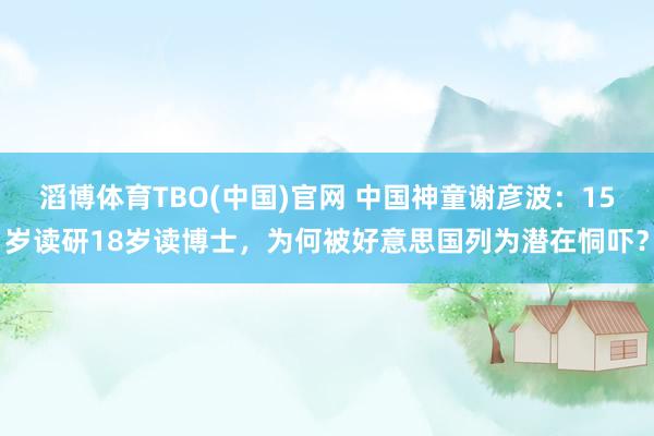 滔博体育TBO(中国)官网 中国神童谢彦波：15岁读研18岁读博士，为何被好意思国列为潜在恫吓？