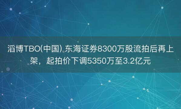 滔博TBO(中国) 东海证券8300万股流拍后再上架，起拍价下调5350万至3.2亿元