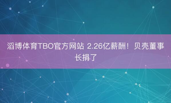 滔博体育TBO官方网站 2.26亿薪酬！贝壳董事长捐了