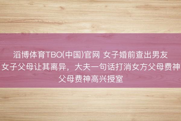 滔博体育TBO(中国)官网 女子婚前查出男友患乙肝，女子父母让其离异，大夫一句话打消女方父母费神高兴授室
