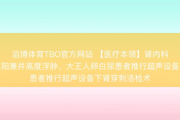 滔博体育TBO官方网站 【医疗本领】肾内科为别称乙肝大三阳兼并高度浮肿、大王人卵白尿患者推行超声设备下肾穿刺活检术
