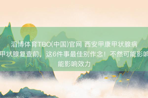 滔博体育TBO(中国)官网 西安甲康甲状腺病院：甲状腺复查前，这6件事最佳别作念！不然可能影响效力