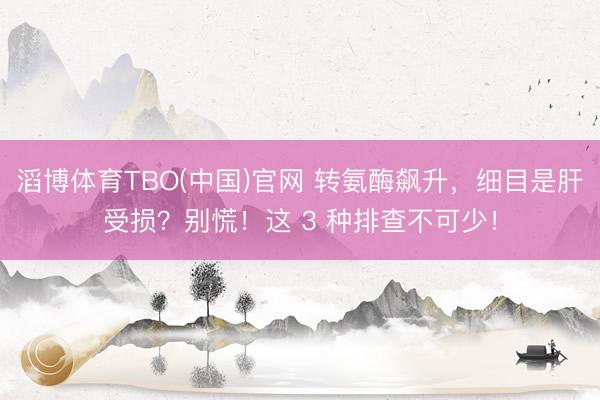 滔博体育TBO(中国)官网 转氨酶飙升，细目是肝受损？别慌！这 3 种排查不可少！