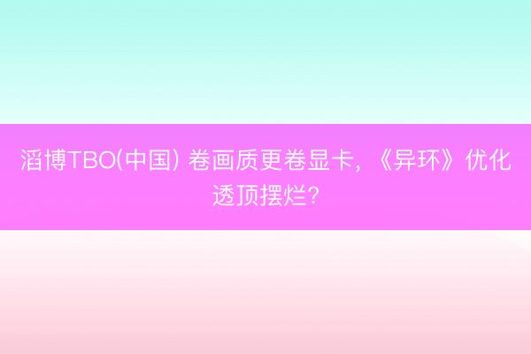 滔博TBO(中国) 卷画质更卷显卡， 《异环》优化透顶摆烂?