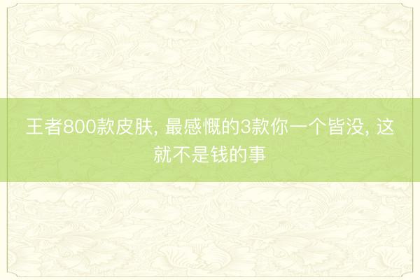王者800款皮肤， 最感慨的3款你一个皆没， 这就不是钱的事