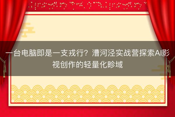 一台电脑即是一支戎行？漕河泾实战营探索AI影视创作的轻量化畛域