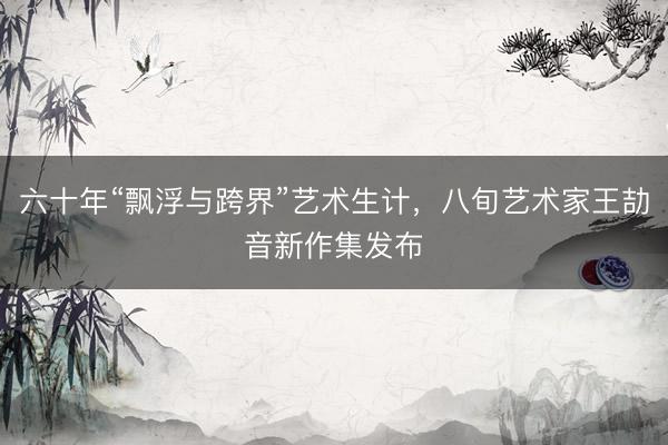 六十年“飘浮与跨界”艺术生计，八旬艺术家王劼音新作集发布