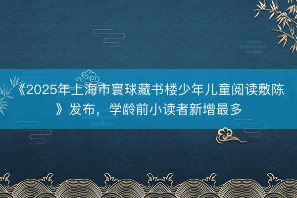 《2025年上海市寰球藏书楼少年儿童阅读敷陈》发布，学龄前小读者新增最多