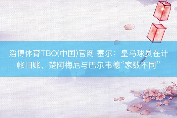 滔博体育TBO(中国)官网 塞尔：皇马球员在计帐旧账，楚阿梅尼与巴尔韦德“家数不同”