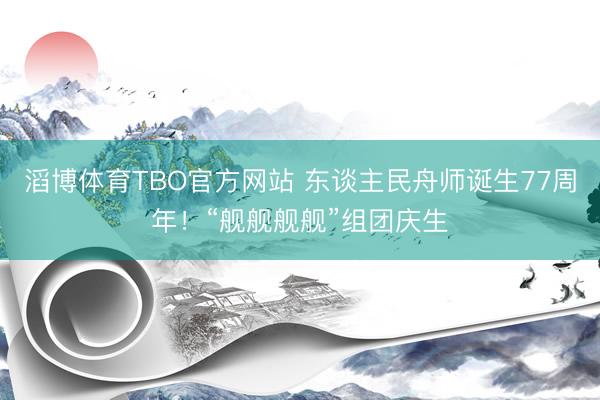 滔博体育TBO官方网站 东谈主民舟师诞生77周年！“舰舰舰舰”组团庆生